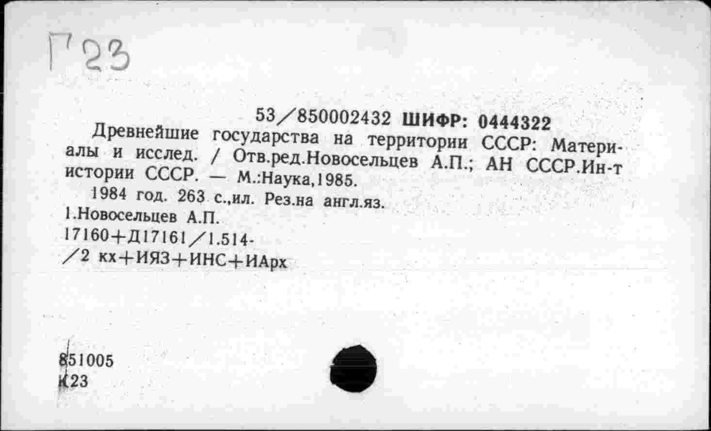 ﻿53/850002432 ШИФР: 0444322
Д^иейшнє государства на территории СССР: Матепи-СТОРИИИИСССР ' OMT^ HoBo^bueB А.П.; АН СсЗ Т истории СССР. — М.:Наука,1985.
1984 год. 263 с.,ил. Рез.на англ.яз.
1 .Новосельцев А.П.
• 7160 4-Д17161/1.514-/2 кх + ИЯЗ+ИНС+ИАрх
Й51005 ^23